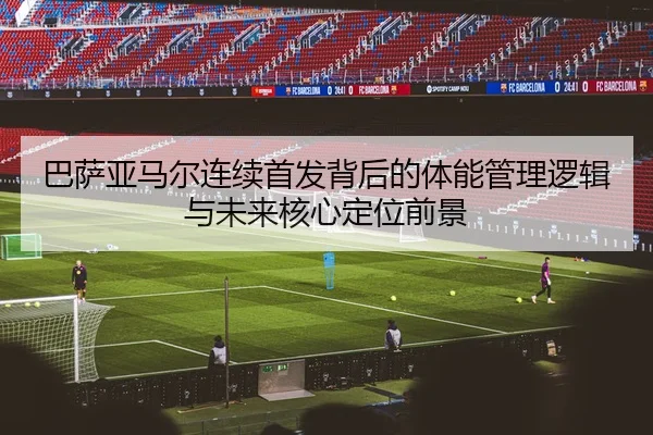 巴萨亚马尔连续首发背后的体能管理逻辑与未来核心定位前景