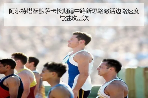 阿尔特塔酝酿萨卡长期踢中路新思路激活边路速度与进攻层次