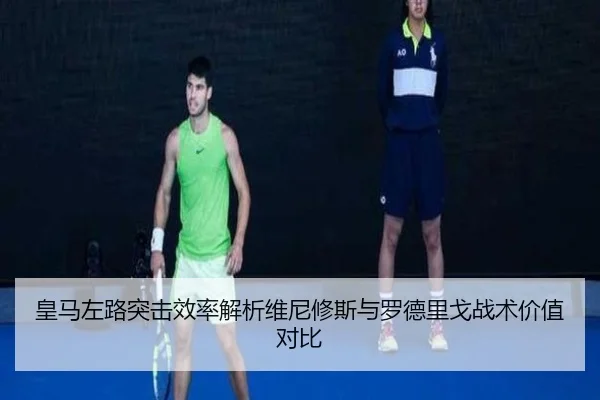 皇马左路突击效率解析维尼修斯与罗德里戈战术价值对比