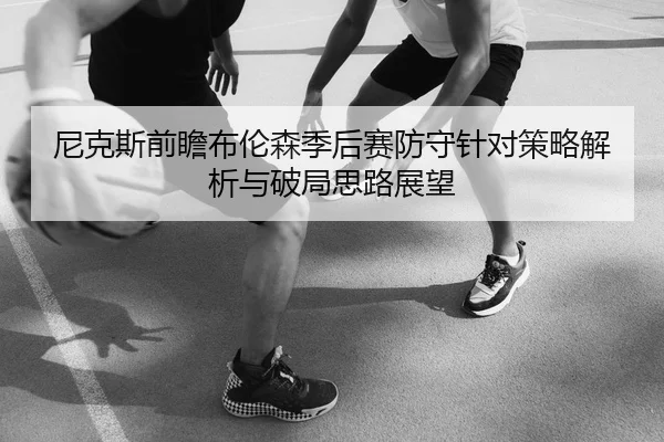 尼克斯前瞻布伦森季后赛防守针对策略解析与破局思路展望