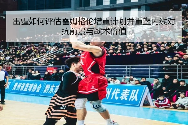 雷霆如何评估霍姆格伦增重计划并重塑内线对抗前景与战术价值