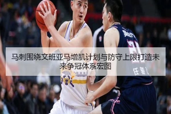 马刺围绕文班亚马增肌计划与防守上限打造未来争冠体系宏图