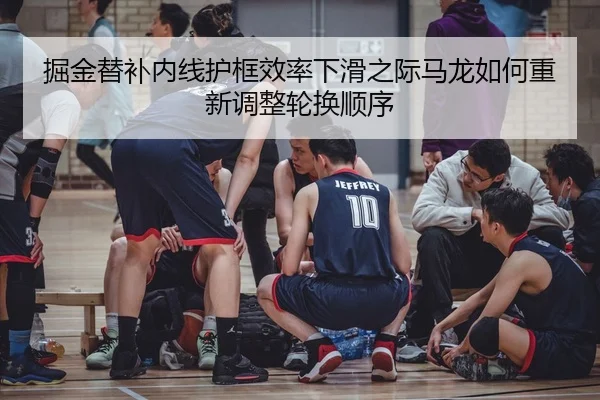 掘金替补内线护框效率下滑之际马龙如何重新调整轮换顺序