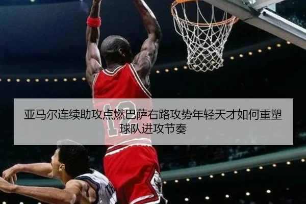 亚马尔连续助攻点燃巴萨右路攻势年轻天才如何重塑球队进攻节奏